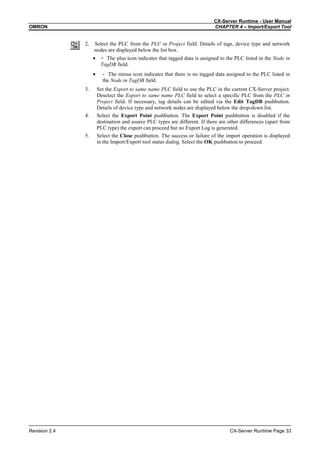 CX-Server Runtime - User Manual
OMRON CHAPTER 4 – Import/Export Tool
Revision 2.4 CX-Server Runtime Page 33
2. Select the PLC from the PLC in Project field. Details of tags, device type and network
nodes are displayed below the list box.
• + The plus icon indicates that tagged data is assigned to the PLC listed in the Node in
TagDB field.
• - The minus icon indicates that there is no tagged data assigned to the PLC listed in
the Node in TagDB field.
3. Set the Export to same name PLC field to use the PLC in the current CX-Server project.
Deselect the Export to same name PLC field to select a specific PLC from the PLC in
Project field. If necessary, tag details can be edited via the Edit TagDB pushbutton.
Details of device type and network nodes are displayed below the drop-down list.
4. Select the Export Point pushbutton. The Export Point pushbutton is disabled if the
destination and source PLC types are different. If there are other differences (apart from
PLC type) the export can proceed but no Export Log is generated.
5. Select the Close pushbutton. The success or failure of the import operation is displayed
in the Import/Export tool status dialog. Select the OK pushbutton to proceed.
 