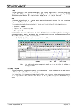CX-Server Runtime - User Manual
CHAPTER 5 – DDE Manager Tool OMRON
CX-Server Runtime Page 36 Revision 2.4
Topic
The CX-Server project name and the path by which it is accessed in CX-Server is identified by the topic
specifier. The CX-Server project name is identified by the ‘.cdm’ extension; for example, “C:CX-
Serverfactory.cdm” identifies the CX-Server project ‘factory’ in the “C:CX-Server” directory.
Item
The point to be referenced by the CX-Server project is identified by the item specifier, (this must also include
the group path); for example “pump1”.
The complete reference for this point (defined by ‘factory.cdm’) would include the following information:
♦ Service = “CDMDDE”
♦ Topic = “C:CX-Serverfactory.cdm”
♦ Item = “pump1”
Its interpretation into a link reference and the format this takes depends upon the application requesting the
information (in which case it is necessary to refer to the appropriate application user manual); for example in
Microsoft Excel the link would be entered in a cell as:
“=CDMDDE!’C:CX-Serverfactory.cdm’!’pump1’”.
Note: The address information for a point is held in the CX-Server project file indicated by
the topic identifier.
Copying a Point
Although it is possible to enter details of a link in a client manually, it may be quicker to use the DDE Manager
tool facility to format the link details automatically.
The Project Editor (DDE Manager) allows a point to be linked to an application so that the contents of the point
can be displayed within that application; it is obtained via the Copy Selection option on the DDE Manager
menu.
 