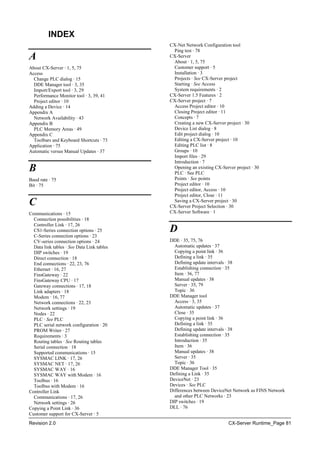 Revision 2.0 CX-Server Runtime_Page 81
INDEX
A
About CX-Server · 1, 5, 75
Access
Change PLC dialog · 15
DDE Manager tool · 3, 35
Import/Export tool · 3, 29
Performance Monitor tool · 3, 39, 41
Project editor · 10
Adding a Device · 14
Appendix A
Network Availability · 43
Appendix B
PLC Memory Areas · 49
Appendix C
Toolbars and Keyboard Shortcuts · 73
Application · 75
Automatic versus Manual Updates · 37
B
Baud rate · 75
Bit · 75
C
Communications · 15
Connection possibilities · 18
Controller Link · 17, 26
CS1-Series connection options · 25
C-Series connection options · 23
CV-series connection options · 24
Data link tables · See Data Link tables
DIP switches · 19
Direct connection · 18
End connections · 22, 23, 76
Ethernet · 16, 27
FinsGateway · 22
FinsGateway CPU · 17
Gateway connections · 17, 18
Link adapters · 18
Modem · 16, 77
Network connections · 22, 23
Network settings · 19
Nodes · 22
PLC · See PLC
PLC serial network configuration · 20
PROM Writer · 27
Requirements · 3
Routing tables · See Routing tables
Serial connection · 18
Supported communications · 15
SYSMAC LINK · 17, 26
SYSMAC NET · 17, 26
SYSMAC WAY · 16
SYSMAC WAY with Modem · 16
Toolbus · 16
Toolbus with Modem · 16
Controller Link
Communications · 17, 26
Network settings · 26
Copying a Point Link · 36
Customer support for CX-Server · 5
CX-Net Network Configuration tool
Ping test · 78
CX-Server
About · 1, 5, 75
Customer support · 5
Installation · 3
Projects · See CX-Server project
Starting · See Access
System requirements · 2
CX-Server 1.5 Features · 2
CX-Server project · 7
Access Project editor · 10
Closing Project editor · 11
Concepts · 7
Creating a new CX-Server project · 30
Device List dialog · 8
Edit project dialog · 10
Editing a CX-Server project · 10
Editing PLC list · 8
Groups · 10
Import files · 29
Introduction · 7
Opening an existing CX-Server project · 30
PLC · See PLC
Points · See points
Project editor · 10
Project editor, Access · 10
Project editor, Close · 11
Saving a CX-Server project · 30
CX-Server Project Selection · 30
CX-Server Software · 1
D
DDE · 35, 75, 76
Automatic updates · 37
Copying a point link · 36
Defining a link · 35
Defining update intervals · 38
Establishing connection · 35
Item · 36, 77
Manual updates · 38
Server · 35, 79
Topic · 36
DDE Manager tool
Access · 3, 35
Automatic updates · 37
Close · 35
Copying a point link · 36
Defining a link · 35
Defining update intervals · 38
Establishing connection · 35
Introduction · 35
Item · 36
Manual updates · 38
Server · 35
Topic · 36
DDE Manager Tool · 35
Defining a Link · 35
DeviceNet · 23
Devices · See PLC
Differences between DeviceNet Network as FINS Network
and other PLC Networks · 23
DIP switches · 19
DLL · 76
 