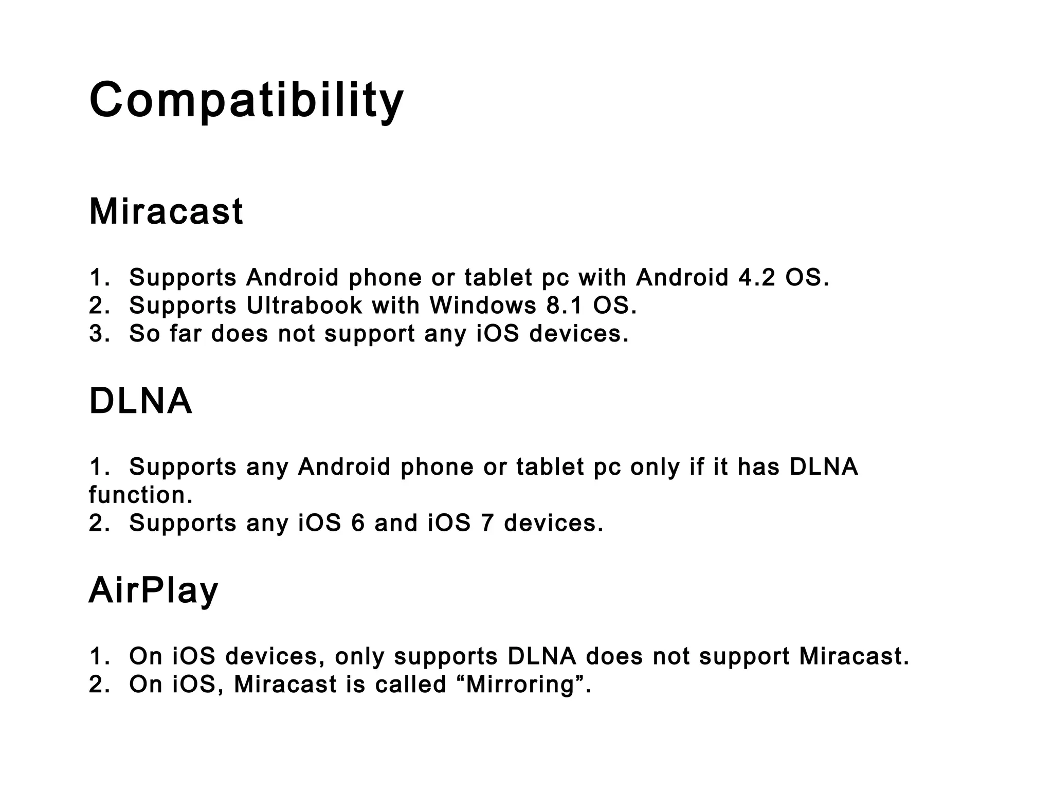 Compatibility
 
Miracast
 
1.  Supports Android phone or tablet pc with Android 4.2 OS.
2. Supports Ultrabook with Windows 8.1 OS.
3.  So far does not support any iOS devices.
DLNA
 
1.  Supports any Android phone or tablet pc only if it has DLNA
function.
2.  Supports any iOS 6 and iOS 7 devices.
 
AirPlay
 
1.  On iOS devices, only supports DLNA does not support Miracast.
2.  On iOS, Miracast is called “Mirroring”.
 