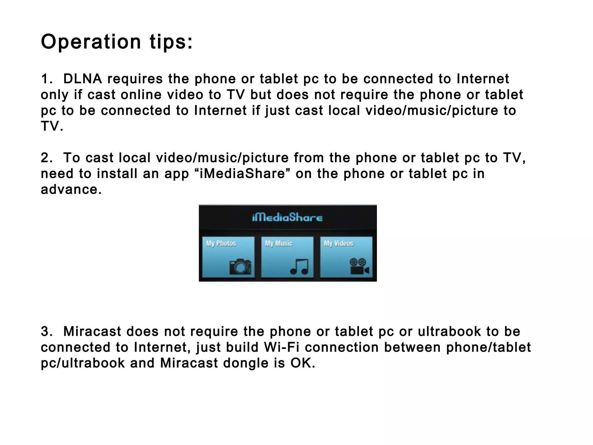 Operation tips:
1.  DLNA requires the phone or tablet pc to be connected to Internet
only if cast online video to TV but does not require the phone or tablet
pc to be connected to Internet if just cast local video/music/picture to
TV.
2. To cast local video/music/picture from the phone or tablet pc to TV,
need to install an app “iMediaShare” on the phone or tablet pc in
advance.
3.  Miracast does not require the phone or tablet pc or ultrabook to be
connected to Internet, just build Wi-Fi connection between phone/tablet
pc/ultrabook and Miracast dongle is OK.
 