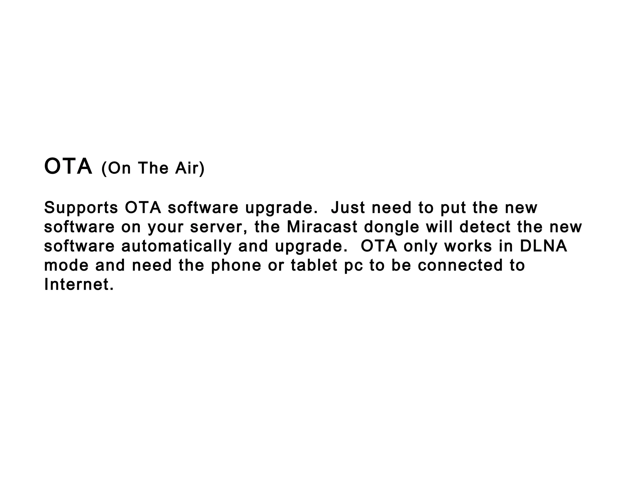 OTA (On The Air)
Supports OTA software upgrade. Just need to put the new
software on your server, the Miracast dongle will detect the new
software automatically and upgrade. OTA only works in DLNA
mode and need the phone or tablet pc to be connected to
Internet.
 