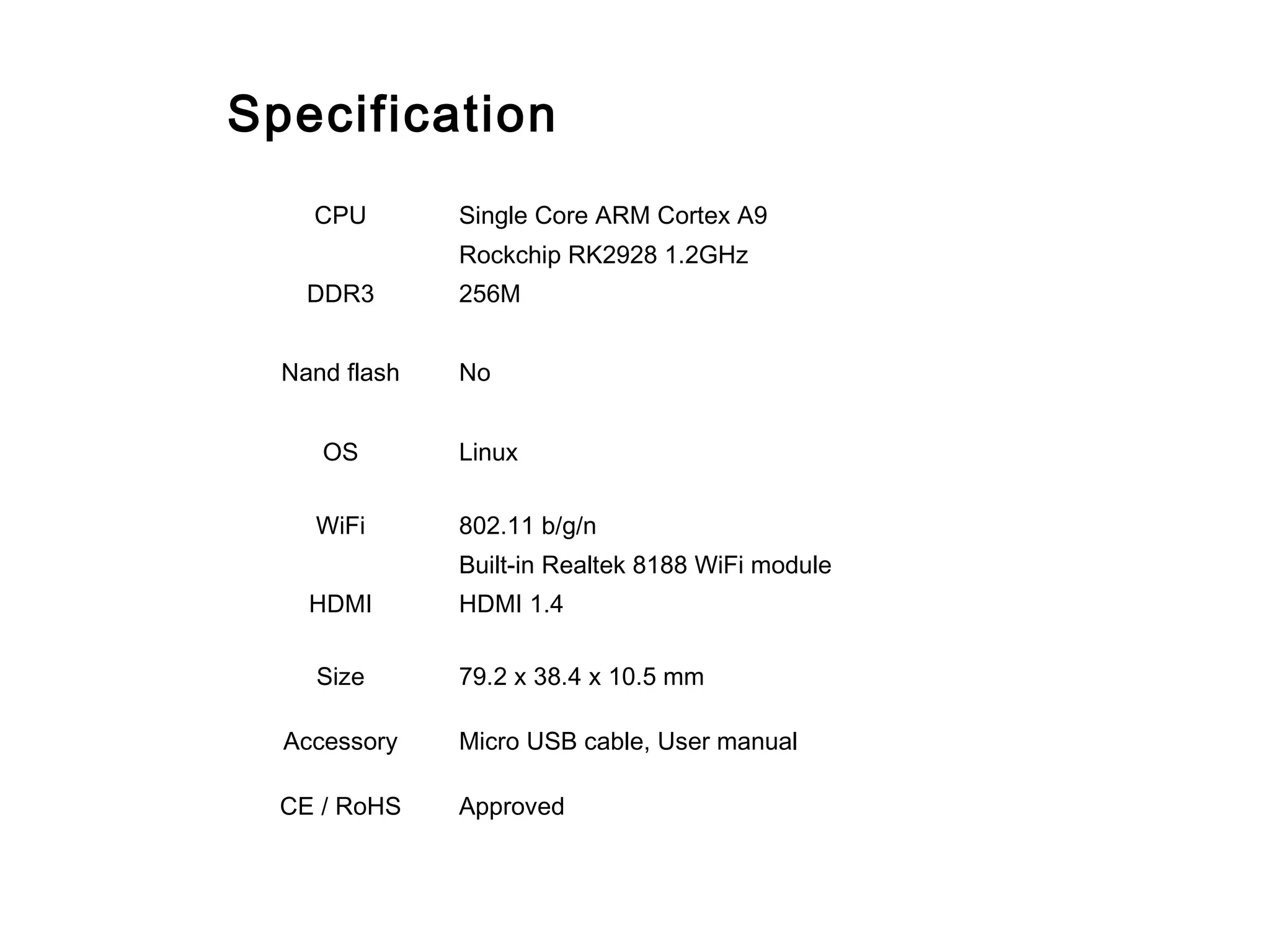 CPU Single Core ARM Cortex A9
Rockchip RK2928 1.2GHz
DDR3 256M
Nand flash No
OS Linux
WiFi 802.11 b/g/n
Built-in Realtek 8188 WiFi module
HDMI HDMI 1.4
Size 79.2 x 38.4 x 10.5 mm
Accessory Micro USB cable, User manual
CE / RoHS Approved
Specification
 