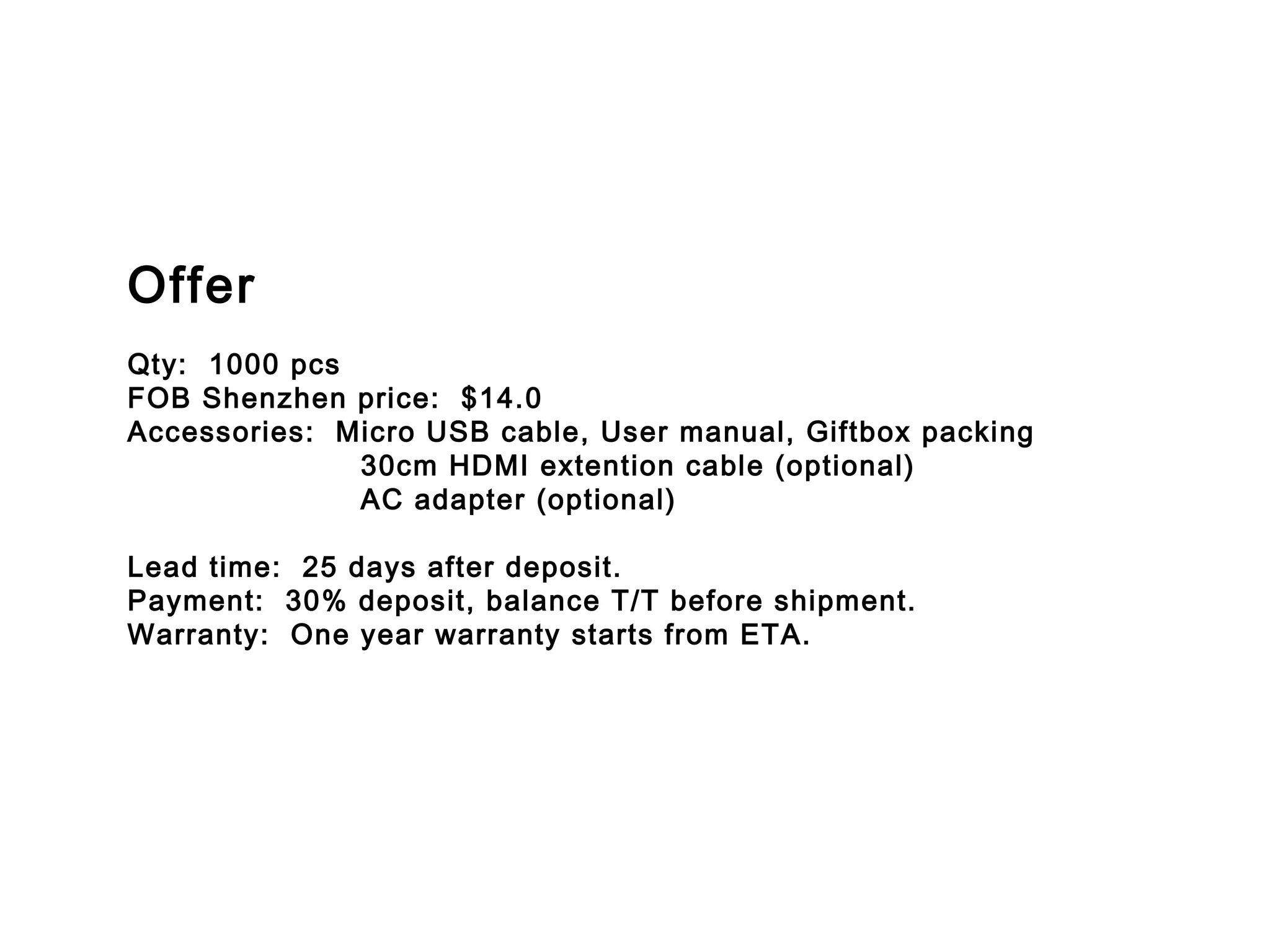 Offer
Qty:  1000 pcs
FOB Shenzhen price: $14.0
Accessories: Micro USB cable, User manual, Giftbox packing
30cm HDMI extention cable (optional)
AC adapter (optional)
Lead time: 25 days after deposit.
Payment: 30% deposit, balance T/T before shipment.
Warranty:  One year warranty starts from ETA.
 