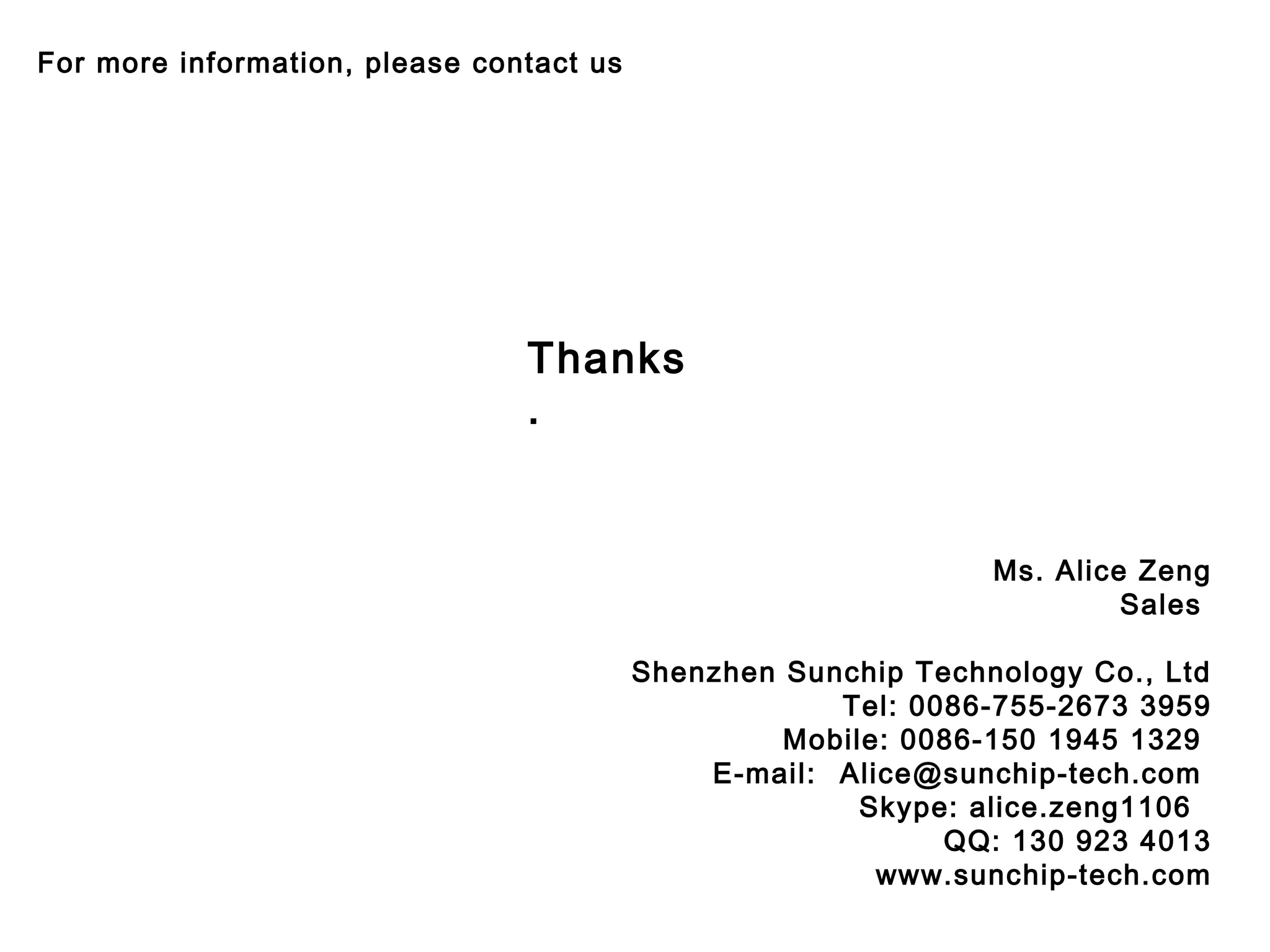 Ms. Alice Zeng
Sales 
Shenzhen Sunchip Technology Co., Ltd
Tel: 0086-755-2673 3959
Mobile: 0086-150 1945 1329
E-mail: Alice@sunchip-tech.com
Skype: alice.zeng1106
QQ: 130 923 4013
www.sunchip-tech.com
For more information, please contact us
Thanks
.
 