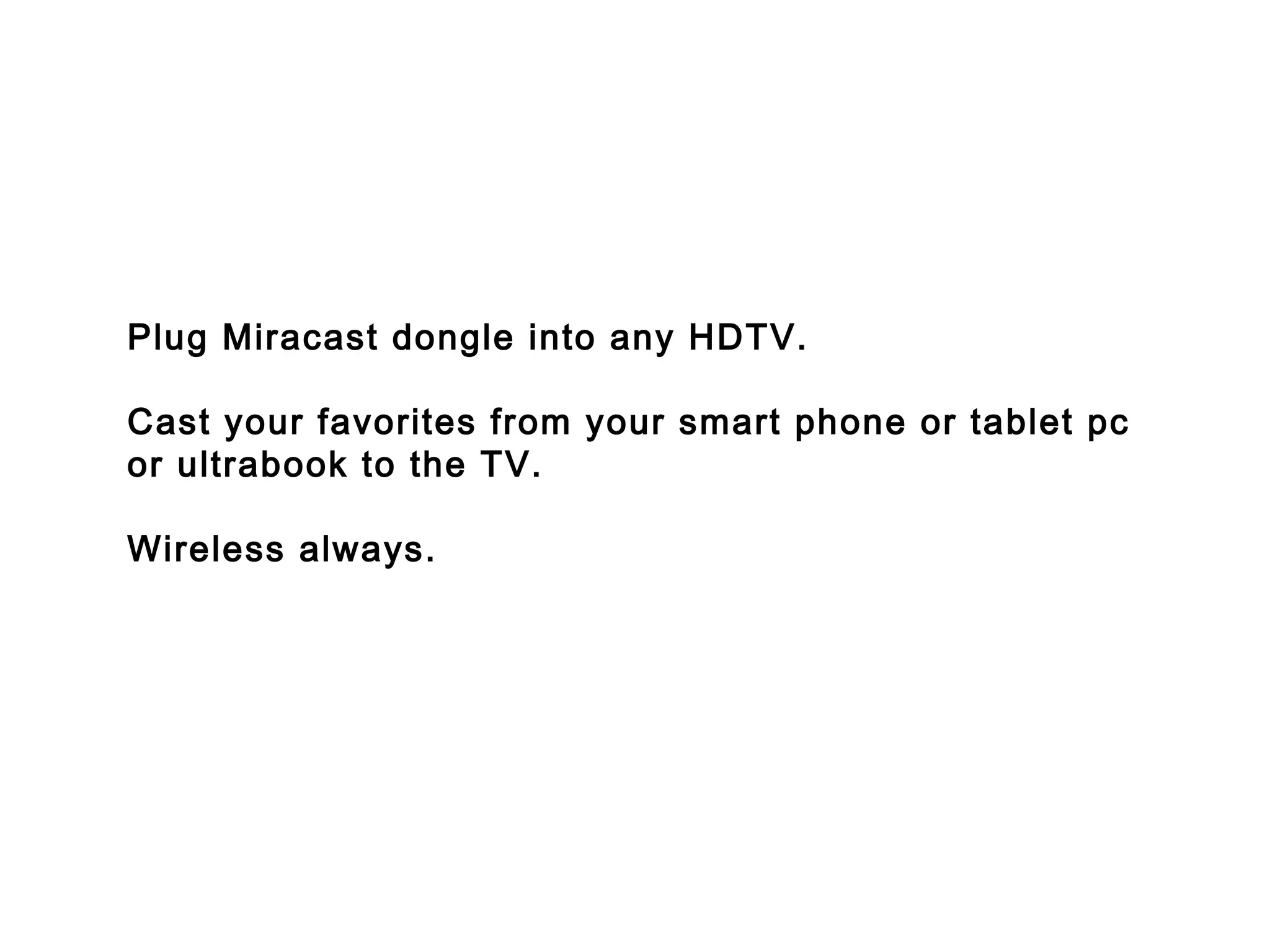 Plug Miracast dongle into any HDTV.
Cast your favorites from your smart phone or tablet pc
or ultrabook to the TV.
Wireless always.
 