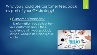 Why you should use customer feedback
as part of your CX strategy?
 Customer Feedback:
is information you collect from
your customers about their
experience with your product,
service, website or business as a
whole.
13
 