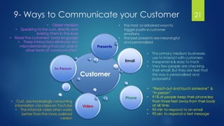 9- Ways to Communicate your Customer
Customer
In-Person
Email
Phone
Video
Presents
21
• Oldest medium
• Speaking to the cust. directly and
looking them in the eyes
• Read the customers’ body language
• These interactions eliminate any
misunderstanding that can arise in
other forms of communication.
• Cust. are increasingly consuming
information via videoon YouTube
• The informal video often works
better than the more polished
version
• the most overlooked ways to
trigger positive customer
emotions
• the best presents are meaningful
and personalized
• The primary medium businesses
use to interact with customers
• Inexpensive& easy to track
• Very few people are checking
their email! But they are feel that
this way is personalized and
purposeful
• “Reach out and touch someone” &
“in person”
• 91% of people keep their phone less
than three feet away from their body
at all time.
• 90 min to respond to an email
• 90 sec to respond a text message
 