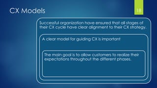 CX Models 18
Successful organization have ensured that all stages of
their CX cycle have clear alignment to their CX strategy.
A clear model for guiding CX is important
The main goal is to allow customers to realize their
expectations throughout the different phases.
 