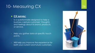 10- Measuring CX
 CX survey:
• Is a questionnaire designed to help a
business capture customers’ thoughts
and feelings about its brand, products,
or service.
• Help you gather data at specific touch
points.
• Will help you improve the experience for
both your current and future customers.
26
 