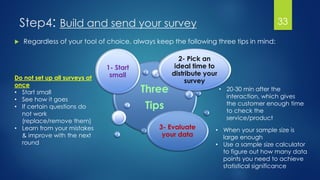 Step4: Build and send your survey 33
 Regardless of your tool of choice, always keep the following three tips in mind:
Three
Tips
1- Start
small
2- Pick an
ideal time to
distribute your
survey
3- Evaluate
your data
Do not set up all surveys at
once
• Start small
• See how it goes
• If certain questions do
not work
(replace/remove them)
• Learn from your mistakes
& improve with the next
round
• 20-30 min after the
interaction, which gives
the customer enough time
to check the
service/product
• When your sample size is
large enough
• Use a sample size calculator
to figure out how many data
points you need to achieve
statistical significance
 