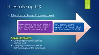 11- Analyzing CX
• 2 factors to keep improvement:
35
How serious is the issue? Does it
keep people from converting?
Or is it a minor annoyance?
How common is the
experience? Does it affect
4% of your users? Or 40%?
Serious Problems:
• Changing company policies
• Training staff
• Designing company website
• Rethinking about the processes
 