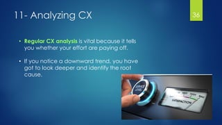 11- Analyzing CX 36
• Regular CX analysis is vital because it tells
you whether your effort are paying off.
• If you notice a downward trend, you have
got to look deeper and identify the root
cause.
 