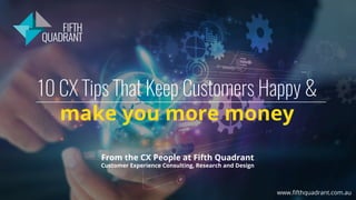 10 CX Tips That Keep Customers Happy &
make you more money
From the CX People at Fifth Quadrant
Customer Experience Consulting, Research and Design
www.ﬁfthquadrant.com.au
 