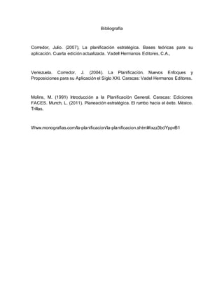 Bibliografía
Corredor, Julio. (2007), La planificación estratégica. Bases teóricas para su
aplicación. Cuarta edición actualizada. Vadell Hermanos Editores, C.A.,
Venezuela. Corredor, J. (2004). La Planificación. Nuevos Enfoques y
Proposiciones para su Aplicación el Siglo XXI. Caracas: Vadel Hermanos Editores.
Molins, M. (1991) Introducción a la Planificación General. Caracas: Ediciones
FACES. Munch, L. (2011). Planeación estratégica. El rumbo hacia el éxito. México.
Trillas.
Www.monografias.com/la-planificacion/la-planificacion.shtml#ixzz3bdYppvB1
 