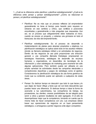 1. ¿Cuál es la diferencia entre planificar y planificar estratégicamente? ¿Cuál es la
diferencia entre pensar y pensar estratégicamente? ¿Cómo se relacionan el
pensar y el planificar estratégicamente?
 Planificar: No es más que un proceso reflexivo (el emprendedor
generalmente no tiene el tiempo para hacerlo pero requiere un
esfuerzo en ese sentido) y crítico, que conlleva a posiciones
encontradas y generalmente a más preguntas que respuestas. Aun
así, es un proceso que obligadamente debe realizarse al inicio,
cuando se encara un proyecto, y volverse una gimnasia en todo el
transcurso de vida del emprendimiento.
 Planificar estratégicamente: Es el proceso de desarrollo e
implementación de planes para alcanzar propósitos u objetivos. La
planificación estratégica se aplica sobre todo en los asuntos militares
(donde se llamaría estrategia militar) y en actividades de negocios.
Dentro de los negocios se usa para proporcionar una dirección
general a una compañía (llamada Estrategia empresarial) en
estrategias financieras, estrategias de desarrollo de recursos
humanos u organizativos, en desarrollos de tecnología de la
información y crear estrategias de marketing para enumerar tan sólo
algunas aplicaciones. Pero también puede ser utilizada en una
amplia variedad de actividades desde las campañas electorales a
competiciones deportivas y juegos de estrategia como el ajedrez.
Consideramos la planificación estratégica de una forma genérica de
modo que su contenido puede ser aplicado a cualquiera de estas
áreas.
 Pensar: Es dedicar tiempo en descubrir que todo lo que haces y lo
que dejas de hacer influye y tiene que ver con todo descubrirás que
puedes hacer una diferencia. Si dedicas tiempo a idear la forma de
acercarte a tus subordinados, tus compañeros de trabajo, tus
proveedores, tus clientes, crearas posibilidades de ser elegido para
servir a otros y generar resultados de valor agregado. O el arte de
desempeñarse mejor que la competencia, tomando en cuenta que la
misma trata de hacer competencia con uno. Las empresas deben
basar sus operaciones de negocios en un buen pensamiento
estratégico, o arriesgarse a perder negocios ante algún competidor.
 
