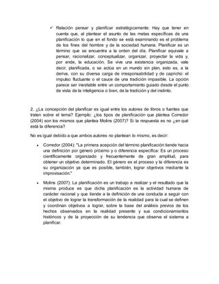  Relación pensar y planificar estratégicamente: Hay que tener en
cuenta que, al plantear el asunto de las metas específicas de una
planificación lo que en el fondo se está examinando es el problema
de los fines del hombre y de la sociedad humana. Planificar es un
término que se encuentra a la orden del día. Planificar equivale a
pensar, racionalizar, conceptualizar, organizar, proyectar la vida y,
por ende, la educación. Se vive una existencia organizada, vale
decir, planificada, o se actúa en un mundo sin plan, esto es, a la
deriva, con su diversa carga de irresponsabilidad y de capricho: el
impulso fluctuante o el cauce de una tradición impasible. La opción
parece ser inevitable entre un comportamiento guiado desde el punto
de vista de la inteligencia o bien, de la tradición y del instinto.
2. ¿La concepción del planificar es igual entre los autores de libros o fuentes que
traten sobre el tema? Ejemplo: ¿los tipos de planificación que plantea Corredor
(2004) son los mismos que plantea Molins (2007)? Si la respuesta es no ¿en qué
está la diferencia?
No es igual debido a que ambos autores no plantean lo mismo, es decir:
 Corredor (2004): "La primera acepción del término planificación tiende hacia
una definición por género próximo y o diferencia específica: Es un proceso
científicamente organizado y frecuentemente de gran amplitud, para
obtener un objetivo determinado. El género es el proceso y la diferencia es
su organización ya que es posible, también, lograr objetivos mediante la
improvisación."
 Molins (2007): La planificación es un trabajo a realizar y el resultado que la
misma produce es que dicha planificación es la actividad humana de
carácter racional y que tiende a la definición de una conducta a seguir con
el objetivo de lograr la transformación de la realidad para la cual se definen
y coordinan objetivos a lograr, sobre la base del análisis previos de los
hechos observados en la realidad presente y sus condicionamientos
históricos y de la proyección de su tendencia que observa el sistema a
planificar.
 