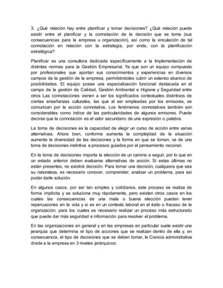 3. ¿Qué relación hay entre planificar y tomar decisiones? ¿Qué relación puede
existir entre el planificar y la connotación de la decisión que se tome (sus
consecuencias para la empresa u organización), así como la vinculación de tal
connotación en relación con la estrategia, por ende, con la planificación
estratégica?
Planificar es una consultora dedicada específicamente a la Implementación de
distintas normas para la Gestión Empresarial. Ya que son un equipo compuesto
por profesionales que aportan sus conocimientos y experiencias en diversos
campos de la gestión de la empresa, permitiéndoles cubrir un extenso abanico de
posibilidades. El equipo posee una especialización funcional destacada en el
campo de la gestión de Calidad, Gestión Ambiental e Higiene y Seguridad entre
otros Las connotaciones vienen a ser los significados contextuales distintivos de
ciertas enseñanzas culturales, las que al ser empleadas por los emisores, se
comunican por la acción connotativa. Los fenómenos connotativos también son
considerables como índice de las particularidades de algunos emisores. Puede
decirse que la connotación es el valor secundario de una expresión o palabra.
La toma de decisiones es la capacidad de elegir un curso de acción entre varias
alternativas. Ahora bien, conforme aumenta la complejidad de la situación
aumenta la diversidad de las decisiones y la forma en que se toman, va de una
toma de decisiones instintiva a procesos guiados por el pensamiento racional.
En la toma de decisiones importa la elección de un camino a seguir, por lo que en
un estado anterior deben evaluarse alternativas de acción. Si estas últimas no
están presentes, no existirá decisión. Para tomar una decisión, cualquiera que sea
su naturaleza, es necesario conocer, comprender, analizar un problema, para así
poder darle solución.
En algunos casos, por ser tan simples y cotidianos, este proceso se realiza de
forma implícita y se soluciona muy rápidamente, pero existen otros casos en los
cuales las consecuencias de una mala o buena elección pueden tener
repercusiones en la vida y si es en un contexto laboral en el éxito o fracaso de la
organización, para los cuales es necesario realizar un proceso más estructurado
que puede dar más seguridad e información para resolver el problema.
En las organizaciones en general y en las empresas en particular suele existir una
jerarquía que determina el tipo de acciones que se realizan dentro de ella y, en
consecuencia, el tipo de decisiones que se deben tomar, la Ciencia administrativa
divide a la empresa en 3 niveles jerárquicos:
 
