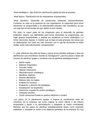 Nivel estratégico.- Alta dirección; planificación global de toda la empresa.
Nivel táctico.- Planificación de los subsistemas empresariales.
Nivel operativo.- Desarrollo de operaciones cotidianas (diarias/rutinarias).
Conforme se sube en la jerarquía de una organización, la capacidad para tomar
decisiones no programadas o no estructuradas adquiere más importancia, ya que
son este tipo de decisiones las que atañen a esos niveles.
Por tanto, la mayor parte de los programas para el desarrollo de gerentes
pretenden mejorar sus habilidades para tomar decisiones no programadas, por
regla general enseñándoles a analizar los problemas en forma sistemática y a
tomar decisiones lógicas. A medida que se baja en esta jerarquía, las tareas que
se desempeñan son cada vez más rutinarias, por lo que las decisiones en estos
niveles serán más estructuradas (programadas).
4. ¿Qué diferencia hay entre las fases o pasos de los distintos enfoques o tipos de
planificación que encontraron durante la investigación? ¿Son los pasos o fases del
proceso de planificar iguales o similares a los de planificar estratégicamente?
 Definir metas
 Elaborar Diagnostico
 Formular metas
 Obtener información
 Retroinformación estratégica
 Identificar objetivos
 Diseñar alternativas
 Elaborar plan de mejora
 Analizar los recursos
 Evaluación y elección de estrategias
 Actualización de diagnóstico
 Determinar el grado de cambio estratégico
 Chequear proceso
 Tomar decisiones Puesta en práctica Medición y Control
Los pasos de la planificación ayudan a mejorar la coordinación entre los
miembros de la empresa, así como mejorar la visión interna y del entorno
empresarial y ayuda a la administración a adaptarse al medio combatiente.
Mientras que los pasos de planificar estratégicamente tienen como propósito
establecer o actualizar la misión y los objetivos generales de la empresa. Es muy
 
