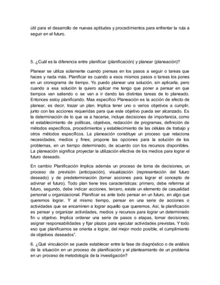 útil para el desarrollo de nuevas aptitudes y procedimientos para enfrentar la ruta a
seguir en el futuro.
5. ¿Cuál es la diferencia entre planificar (planificación) y planear (planeación)?
Planear se utiliza solamente cuando piensas en los pasos a seguir o tareas que
haces y nada más. Planificar es cuando a esos mismos pasos o tareas los pones
en un cronograma de tiempo. Yo puedo planear una solución, sin aplicarla, pero
cuando a esa solución la quiero aplicar me tengo que poner a pensar en que
tiempos van saliendo o se van a ir dando las distintas tareas de lo planeado.
Entonces estoy planificando. Mas especifico Planeación es la acción de efecto de
planear, es decir, trazar un plan. Implica tener uno o varios objetivos a cumplir,
junto con las acciones requeridas para que este objetivo pueda ser alcanzado. Es
la determinación de lo que va a hacerse, incluye decisiones de importancia, como
el establecimiento de políticas, objetivos, redacción de programas, definición de
métodos específicos, procedimientos y establecimiento de las células de trabajo y
otros métodos específicos. La planeación constituye un proceso que relaciona
necesidades, medios y fines; propone las opciones para la solución de los
problemas, en un tiempo determinado, de acuerdo con los recursos disponibles.
La planeación significa proyectar la utilización efectiva de los medios para lograr el
futuro deseado.
En cambio Planificación Implica además un proceso de toma de decisiones, un
proceso de previsión (anticipación), visualización (representación del futuro
deseado) y de predeterminación (tomar acciones para lograr el concepto de
adivinar el futuro). Todo plan tiene tres características: primero, debe referirse al
futuro, segundo, debe indicar acciones, tercero, existe un elemento de casualidad
personal u organizacional. Planificar es ante todo pensar en un futuro, en algo que
queremos lograr. Y al mismo tiempo, pensar en una serie de acciones o
actividades que se encaminen a lograr aquello que queremos. Así, la planificación
es pensar y organizar actividades, medios y recursos para lograr un determinado
fin u objetivo. Implica ordenar una serie de pasos o etapas, tomar decisiones;
asignar responsabilidades y fijar plazos para ejecutar actividades previstas. Y todo
eso que planificamos se orienta a lograr, del mejor modo posible, el cumplimiento
de objetivos deseados”.
6. ¿Qué vinculación se puede establecer entre la fase de diagnóstico o de análisis
de la situación en un proceso de planificación y el planteamiento de un problema
en un proceso de metodología de la investigación?
 