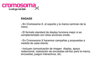ENGAGE - En Cromosoma X, el soporte y la marca caminan de la mano. - El formato standard de display funciona mejor si es complementado con otras acciones onsite. - En Cromosoma X hacemos campañas y propuestas a medida de cada cliente. - Incluyen comunicación de imagen  display, apoyo redaccional, realización de encuestas ad-hoc para la marca, encuestas, juegos interactivos, etc. 