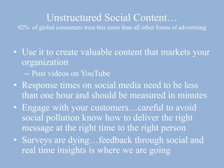 Unstructured Social Content…
92% of global consumers trust this more than all other forms of advertising
• Use it to create valuable content that markets your
organization
– Post videos on YouTube
• Response times on social media need to be less
than one hour and should be measured in minutes
• Engage with your customers…careful to avoid
social pollution know how to deliver the right
message at the right time to the right person
• Surveys are dying…feedback through social and
real time insights is where we are going
 