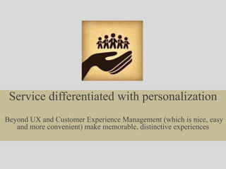 Service differentiated with personalization
Beyond UX and Customer Experience Management (which is nice, easy
and more convenient) make memorable, distinctive experiences
 