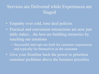 Services are Delivered while Experiences are
Staged
• Empathy over cold, tone deaf policies
• Practical and convenient interactions are now just
table stakes…the best are building memories by
touching our emotions
– Successful start-ups are built for customer experiences
and typically for themselves as the customer
• Give your frontline back the power to prioritize
customer problems above the business priorities
 