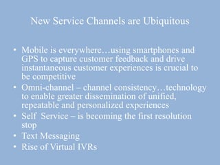 New Service Channels are Ubiquitous
• Mobile is everywhere…using smartphones and
GPS to capture customer feedback and drive
instantaneous customer experiences is crucial to
be competitive
• Omni-channel – channel consistency…technology
to enable greater dissemination of unified,
repeatable and personalized experiences
• Self Service – is becoming the first resolution
stop
• Text Messaging
• Rise of Virtual IVRs
 