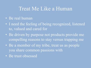 Treat Me Like a Human
• Be real human
• I need the feeling of being recognized, listened
to, valued and cared for
• Be driven by purpose not products provide me
compelling reasons to stay versus trapping me
• Be a member of my tribe, treat us as people
you share common passions with
• Be trust obsessed
 