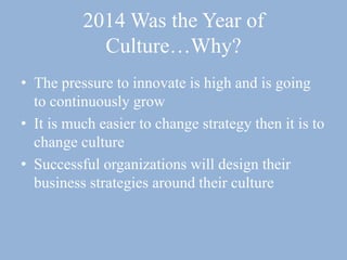 2014 Was the Year of
Culture…Why?
• The pressure to innovate is high and is going
to continuously grow
• It is much easier to change strategy then it is to
change culture
• Successful organizations will design their
business strategies around their culture
 