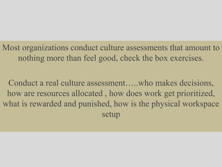 Most organizations conduct culture assessments that amount to
nothing more than feel good, check the box exercises.
Conduct a real culture assessment…..who makes decisions,
how are resources allocated , how does work get prioritized,
what is rewarded and punished, how is the physical workspace
setup
 