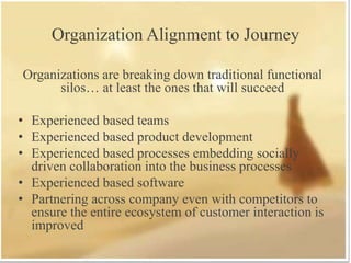 Organization Alignment to Journey
Organizations are breaking down traditional functional
silos… at least the ones that will succeed
• Experienced based teams
• Experienced based product development
• Experienced based processes embedding socially
driven collaboration into the business processes
• Experienced based software
• Partnering across company even with competitors to
ensure the entire ecosystem of customer interaction is
improved
 