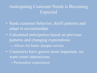 Anticipating Customer Needs is Becoming
Expected
• Rank customer behavior, distill patterns and
adapt to accommodate
• Calculated anticipation based on previous
patterns and changing expectations
– Allows for better cheaper service
• Customers have grown more impatient, we
want smart interactions
– Personalize experiences
 
