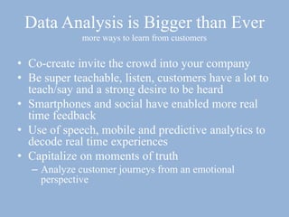 Data Analysis is Bigger than Ever
more ways to learn from customers
• Co-create invite the crowd into your company
• Be super teachable, listen, customers have a lot to
teach/say and a strong desire to be heard
• Smartphones and social have enabled more real
time feedback
• Use of speech, mobile and predictive analytics to
decode real time experiences
• Capitalize on moments of truth
– Analyze customer journeys from an emotional
perspective
 