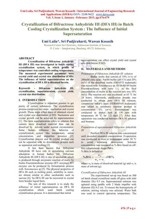 Umi Laila, Sri Pudjiraharti, Wawan Kosasih / International Journal of Engineering Research
                 and Applications (IJERA) ISSN: 2248-9622 www.ijera.com
                      Vol. 3, Issue 1, January -February 2013, pp.676-679

  Crystallization of Difructrose Anhydride III (DFA III) in Batch
     Cooling Crystallization System : The Influence of Initial
                          Supersaturation
                      Umi Laila*, Sri Pudjiraharti, Wawan Kosasih
                         Research Centre for Chemistry, Indonesian Institute of Sciences,
                              Jl. Cisitu – Sangkuriang, Bandung, 40135, Indonesia,


ABSTRACT
         Crystallization of Difructose Anhydride            supersaturation can affect crystal yield and crystal
III (DFA III) was investigated in batch cooling             size distribution (CSD).
crystallization system, in which profile of
temperature was controlled cooling temperature.
                                                            II. MATERIALS AND METHODS
The measured experimental parameter were                    Preparation of Difructose Anhydride III solution
crystal yield and crystal size distribution (CSD).                   Buffer inulin that consist of 10% (v/v) of
The influence of initial supersaturation on the             200mM citric acid - NaOH buffer (pH 5.5) and 20%
crystallization of DFA III is discussed herein.             (w/v) of the dissolved inulin (ORAFTI trademark)
                                                            was mixed with Nonomuraea sp. ID 06A0189 Inulin
Keywords       - Difructose Anhydride III,                  Fructotransferase with ratio 1:1, so the final
crystallization, supersaturation, crystal yield,            concentration of inulin in the reaction mix was 10%
crystal size distribution.                                  (w/v). The reaction mix was incubated at 65 oC for
                                                            24 hours. Afterwards, purification process was
I. INTRODUCTION                                             conducted to obtain pure DFA III solution,
          Crystallization is important process to get       commercial baker’s yeast (FERMIPAN trademark)
purity of certain substances. The crystallization           was added to enzymatic reaction product in
process comprises two steps : nucleation and crystal        concentration 1% (w/v). Fermentation was
growth. Those steps affect mass of obtained crystal         conducted in shaker bath at 150 rpm with
and crystal size distribution (CSD). Nucleation and         temperature 30 oC for 1-2 days [7]. After that,
crystal growth can be achieved by supersaturation           separation was conducted between DFA III solution
[1]. The term supersaturation refers to solution that       and biomass.
contain more dissolved material than can be
dissolved by solvent under normal circumstance.             Preparation of supersaturated Difructose Anhydride
Some factors influence the behavior of                      III
crystallization system like temperature, solute                       Purified DFA III solution was concentrated
concentration, and impurities presence [2].                 until exceeded saturated concentration. Evaporation
Crystallization process and its crystal product can         was conducted in oven at temperature under 50 oC
not be separated with its downstream process such           to    avoid     substance    destruction.   Solution
as separation and washing [3].                              concentration was measured as % Brix based on off-
          It has been known that Difructose                 line refractometer Atago Pal-a.
Anhydride III have role in stimulating calcium              % Brix is defined as:
adsorption in human bodies [4]. Difructose                                 wd
Anhydride III (DFA III) is one of saccharide which           % Brix              x100 %
is produced through enzymatic reaction of inulin by                      wd  w s
Inulin Fructotransferase enzyme (IFT enzyme). IFT           where wd is mass of dissolved material (g) and ws is
enzyme can be produced by fermentation process              mass of solvent (g).
with Nonomuraea sp [5]. The physical properties of
DFA III such as melting point, solubility in water,         Crystallization of Difructose Anhydride III
are almost similar to other saccharides such as                      The experimental set-up was based on 500
sucrose [6]. So DFA III can be recovered in crystal         ml batch closed crystallizer made off glass with inlet
form besides liquid form.                                   diameter (Di) 9.5 cm. Supersaturated solution was
          The aim of this research is to study the          agitated using paddle with 2 blade impeller with
influence of initial supersaturation on DFA III             diameter (Dl) 4.2 cm. To ensure the homogeneity of
crystallization    which       used batch       cooling     solution, stirring velocity was selected. Water bath
crystallization process. It is determined that initial      was used to control operation temperature. The




                                                                                                  676 | P a g e
 