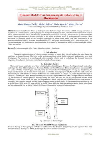 International Journal of Modern Engineering Research (IJMER)
www.ijmer.com Vol.3, Issue.2, March-April. 2013 pp-1061-1065 ISSN: 2249-6645
www.ijmer.com 1061 | Page
Abdul Haseeb Zaidy,1
Mohd. Rehan,2
Abdul Quadir,3
Mohd. Parvez4
1234
Mechanical Engg. Department,AFSET Dhauj Faridabad, India
Abstract: Research on Dynamic Model of Anthropomorphic Robotics Finger Mechanisms (ARFM) is being carried out to
accommodate a variety of tasks such as grasping and manipulation of objects in the field of industrial applications, service
robots, and rehabilitation robots. The first step after kinematic modeling in realizing a fully functional of anthropomorphic
robotics Finger mechanisms is dynamic modeling. In this paper, a dynamic Model of Anthropomorphic robotics Finger
mechanism is proposed based on the biological equivalent of human hand where each links interconnect at the
metacarpophalangeal (MCP), proximal interphalangeal (PIP) and distal interphalangeal (DIP) joints respectively. The
Lagrangian method was used to derive the dynamics for the proposed of Mathematical Model of Anthropomorphic robotics
Finger mechanisms.
Keywords: Anthropomorphic robot Finger, Modeling, Robotics, Simulation.
I. Introduction
Among the vast applications of robotics, robotic assistance in human daily life and has been the major factor that
contributes to its development. The focus on the anthropomorphism robotic limbs is currently undergoing a very rapid
development. The creation of a multifingered anthropomorphic robotic hand is a challenge that demands innovative
integration of mechanical, electronics, control and embedded software designs.
II. Literature Review
The normal human hand has a set of hand which includes palm and fingers. There are five fingers in each hand, where
each finger has three different phalanxes: Proximal, Middle and Distal Phalanxes. These three phalanxes are separated by
two joints, called the Interphalangeal joints (IP joints). The IP joints function like hinges for bending and straightening the
fingers and the thumb. The IP joint closest to the palm is called the Metacarpals joint (MCP). Next to the MCP joint is the
Proximal IP joint (PIP) which is in between the Proximal and Middle Phalanx of a finger. The joint at the end of the finger is
called the Distal IP joint (DIP). Both PIP and DIP joints have one Degree of Freedom (DOF) owing to rotational movement
[1]. The thumb is a complex physical structure among the fingers and only has one IP joint between the two thumb
phalanxes. Except for the thumb, the other four fingers (index, middle, ring and pinky) have similar structures in terms of
kinematics and dynamics features. Average range of motion among the four fingers for flexion-extension movement is 650
at the DIP joint, 1000 at the PIP joint and 800 at the MCP joint while the abduction-adduction angles for the index finger
has been measured as 200 at the MCP joint[1,2]. Figure 1 illustrates the structure of a human finger.
Fig.1: Structure of Human Finger
III. Dynamic Model Of Finger Mechanism
Based on the Fig. 2, the Lagrangian method was used to derive the dynamics. In dynamic part, the equations have been
derived to find out the torque of ARFM. Referring to the derived forward kinematics,
Dynamic Model Of Anthropomorphic Robotics Finger
Mechanisms
 
