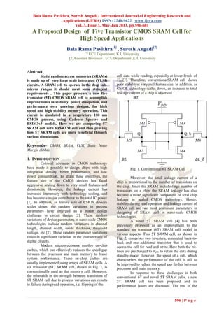 Bala Rama Pavithra, Suresh Angadi / International Journal of Engineering Research and
Applications (IJERA) ISSN: 2248-9622 www.ijera.com
Vol. 3, Issue 3, May-Jun 2013, pp.596-601
596 | P a g e
A Proposed Design of Five Transistor CMOS SRAM Cell for
High Speed Applications
Bala Rama Pavithra[1]
, Suresh Angadi[2]
[1]
ECE Department, K L University
[2]Assistant Professor , ECE Department ,K L University
Abstract
Static random access memories (SRAMs)
is made up of very large scale integrated (VLSI)
circuits. A SRAM cell to operate in the deep sub-
micron ranges it should meet some stringent
requirements . This paper presents a new five
transistor (5T) CMOS SRAM cell to accomplish
improvements in stability, power dissipation, and
performance over previous designs, for high
speed and high stability memory operation. This
circuit is simulated in a proprietary 180 nm
CMOS process, using Cadence Spectre and
BSIM3v3 models. Here we are comparing 5T
SRAM cell with 6TSRAM cell and thus proving
how 5T SRAM cells are more beneficial through
various simulations.
Keywords– CMOS, SRAM, VLSI, Static Noise
Margin (SNM).
I. INTRODUCTION
Colossal advances in CMOS technology
have made it possible to design chips with high
integration density, better performance, and low
power consumption. To attain these objectives, the
feature size of the CMOS devices has faced
aggressive scaling down to very small features and
dimensions. However, the leakage current has
increased immensely with technology scaling, and
has become a major contributor to the total IC power
[1]. In addition, as feature size of CMOS devices
scales down, the random variations in process
parameters have emerged as a major design
challenge in circuit design [2]. These random
variations of device parameters in nano-scale CMOS
technologies include random variations in channel
length, channel width, oxide thickness, threshold
voltage, etc [2]. These random parameter variations
result in significant variation in the characteristic of
digital circuits.
Modern microprocessors employ on-chip
caches, which can effectively reduces the speed gap
between the processor and main memory to boost
system performance. These on-chip caches are
usually implemented using arrays of SRAM cells. A
six transistor (6T) SRAM cell, shown in Fig. 1, is
conventionally used as the memory cell. However,
the mismatch in the strength between transistors of
6T SRAM cell due to process variations can results
in failure during read operation, i.e. flipping of the
cell data while reading, especially at lower levels of
VDD[3]. Therefore, conventionalSRAM cell shows
poor stabilityat verysmallfeature size. In addition, as
CMOS technology scales down, an increase in total
leakage current of a chip is observed.
Fig. 1. Conventional 6T SRAM Cell
Moreover, the total leakage current of a
chip is proportional to the number of transistors on
the chip. Since the SRAM includeslarge number of
transistors on a chip, the SRAM leakage has also
become a more significant component of total chip
leakage in scaled CMOS technology. Hence,
stability during read operation and leakage current of
SRAM cell are two most prominent parameters in
designing of SRAM cell in nano-scale CMOS
technologies.
A novel 5T SRAM cell [4] has been
previously proposed as an improvement to the
standard six transistor (6T) SRAM cell model in
various aspects. This 5T SRAM cell, as shown in
Fig. 2, comprises two inverters, connected back-to-
back and one additional transistor that is used to
access the cell for read and write. Here both the bit-
lines are precharged to VDD to retain the data during
standby mode. However, the speed of a cell, which
characterizes the performance of the cell, is still to
be improved to reduce the speed gap further between
processor and main memory.
In response to these challenges in both
conventional 6T and novel 5T SRAM cells, a new
5T SRAM cell has been proposed and its
performance issues are discussed. The rest of the
 