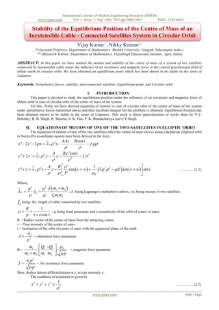 www.ijmer.com

International Journal of Modern Engineering Research (IJMER)
Vol. 3, Issue. 5, Sep - Oct. 2013 pp-3060-3062
ISSN: 2249-6645

Stability of the Equilibrium Position of the Centre of Mass of an
Inextensible Cable - Connected Satellites System in Circular Orbit
Vijay Kumar 1 , Nikky Kumari 2
*(Assistant Professor, Department of Mathematics, Shobhit University, Gangoh, Saharanpur,India )
** (Research Scholar, Department of Mathematics, Dayalbagh Educational Institute, Agra, India)

ABSTRACT: In this paper we have studied the motion and stability of the centre of mass of a system of two satellites
connected by inextensible cable under the influence of air resistance and magnetic force in the central gravitational field of
oblate earth in circular orbit. We have obtained an equilibrium point which has been shown to be stable in the sense of
Liapunov.

Keywords: Perturbative forces, stability, interconnected satellites, Equilibrium point, and Circular orbit.
I.

INTRODUCTION

This paper is devoted to study the equilibrium position under the influence of air resistance and magnetic force of
oblate earth in case of circular orbit of the centre of mass of the system.
For this, firstly we have derived equations of motion in case of circular orbit of the centre of mass of the system
under perturbative forces mentioned above and then Jacobian integral for the problem is obtained. Equilibrium Position has
been obtained shown to be stable in the sense of Liapunov. This work is direct generalization of works done by V.V.
Beletsky; R. B. Singh; B. Sharma; S. K. Das; P. K. Bhattacharyya and C.P.Singh.

II.

EQUATIONS OF MOTION OF ONE OF THE TWO SATELLITES IN ELLIPTIC ORBIT

The equations of motion of one of the two satellites when the centre of mass moves along a keplerian elliptical orbit
in Nechvill's co-ordinate system have been derived in the form.

x " 2 y ' 3 x     4 x 

4 Ax

B cos i

 f  '


A
B  'cos i
y " 2 x '     4 y  y 
 f 2
2



A
B '
1
z " z     4 z  z   cos  v  w 
3 p3  2   E  sin  v  w sin i

P
E

Where,

 

l

0

p3



 



……........ (2.1)

p3   m1  m2 
:  being Lagrange’s multiplier's and m1, m2 being masses of two satellites.
 l0 m1m2

being the length of cable connected by two satellites



R
1

; p being focal parameter and e eccentricity of the orbit of centre of mass
p 1  e cos v

R = Radius vector of the centre of mass from the attracting centre
v = True anomaly of the centre of mass
i = Inclination of the orbit of centre of mass with the equatorial plane of the earth

A

 k2
= oblateness force parameter
p2

B=

m1
m1  m2

f 

 Q1 Q1  E
= magnetic force parameter


 m1 m2   p

a1 p 3
= Air resistance force parameter
p

Here, dashes denote differentiations w.r. to true anomaly v.
The condition of constraint is given by

x2  y 2  z 2 

1

................... (2.2)

2
www.ijmer.com

3060 | Page

 
