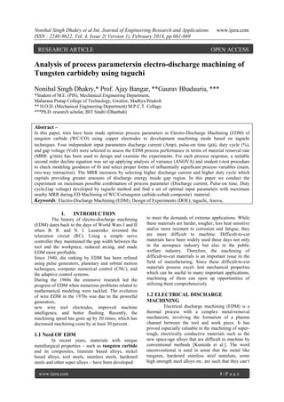 Nonihal Singh Dhakry et al Int. Journal of Engineering Research and Applications
ISSN : 2248-9622, Vol. 4, Issue 2( Version 1), February 2014, pp.661-669

RESEARCH ARTICLE

www.ijera.com

OPEN ACCESS

Analysis of process parametersin electro-discharge machining of
Tungsten carbideby using taguchi
Nonihal Singh Dhakry,* Prof. Ajay Bangar, **Gaurav Bhadauria, ***
*Student of M.E. (PIS), Mechanical Engineering Department,
Maharana Pratap College of Technology, Gwalior, Madhya Pradesh
** H.O.D. (Mechanical Engineering Department) M.P.C.T. Collage.
***Ph.D. research scholar, BIT Sindri (Dhanbah)

Abstract –
In this paper, tries have been made optimize process parameters in Electro-Discharge Machining (EDM) of
tungsten carbide (WC/CO) using copper electrodes to development machining mode based on taguchi
techniques. Four independent input parameters discharge current (Amp), pulse-on time (μs), duty cycle (%),
and gap voltage (Volt) were selected to assess the EDM process performance in terms of material removal rate
(MRR: g/min) has been used to design and examine the experiments. For each process response, a suitable
second order decline equation was set up applying analysis of variance (ANOVA) and student t-test procedure
to check modeling goodness of fit and select proper forms of influentially significant process variables (main,
two-way interaction). The MRR increases by selecting higher discharge current and higher duty cycle which
capitals providing greater amounts of discharge energy inside gap region. In this paper we conduct the
experiment on maximum possible combination of process parameter (Discharge current, Pulse-on time, Duty
cycle,Gap voltage) developed by taguchi method and find a set of optimal input parameters with maximum
nearby MRR during ED Machining of WC/Co(tungsten carbide-cobalt composite) material.
Keywords: Electro-Discharge Machining (EDM); Design of Experiments (DOE); taguchi, Anova,

I.

INTRODUCTION

The history of electro-discharge machining
(EDM) dates back to the days of World Wars I and II
when B. R. and N. I. Lazarenko invented the
relaxation circuit (RC). Using a simple servo
controller they maintained the gap width between the
tool and the workpiece, reduced arcing, and made
EDM more profitable.
Since 1940, die sinking by EDM has been refined
using pulse generators, planetary and orbital motion
techniques, computer numerical control (CNC), and
the adaptive control systems.
During the 1960s the extensive research led the
progress of EDM when numerous problems related to
mathematical modeling were tackled. The evolution
of wire EDM in the 1970s was due to the powerful
generators,
new wire tool electrodes, improved machine
intelligence, and better flushing. Recently, the
machining speed has gone up by 20 times, which has
decreased machining costs by at least 30 percent .

1.1 Need OF EDM
In recent years, materials with unique
metallurgical properties – such as tungsten carbide
and its composites, titanium based alloys, nickel
based alloys, tool steels, stainless steels, hardened
steels and other super alloys – have been developed
www.ijera.com

to meet the demands of extreme applications. While
these materials are harder, tougher, less heat sensitive
and/or more resistant to corrosion and fatigue, they
are more difficult to machine. Difficult-to-cut
materials have been widely used these days not only
in the aerospace industry but also in the public
welfare industry. Therefore, the machining of
difficult-to-cut materials is an important issue in the
field of manufacturing. Since these difficult-to-cut
materials possess excel- lent mechanical properties
which can be useful in many important applications,
machining of them can open up opportunities of
utilizing them comprehensively

1.2 ELECTRICAL DISCHARGE
MACHINING
Electrical discharge machining (EDM) is a
thermal process with a complex metal-removal
mechanism, involving the formation of a plasma
channel between the tool and work piece. It has
proved especially valuable in the machining of supertough, electrically conductive materials such as the
new space-age alloys that are difficult to machine by
conventional methods [Kunieda et al.]. The word
unconventional is used in sense that the metal like
tungsten, hardened stainless steel tantalum, some
high strength steel alloys etc. are such that they can„t
1|P age

 