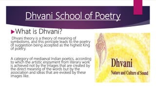 Dhvani School of Poetry
What is Dhvani?
Dhvani theory is a theory of meaning of
symbolisms, and this principle leads to the poetry
of suggestion being accepted as the highest King
of poetry.
A category of mediaeval Indian poetics, according
to which the artistic enjoyment from literary work
is achieved not by the images that are created by
the direct meaning of the words but by the
association and ideas that are evoked by these
images like.
 