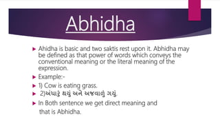 Abhidha
 Ahidha is basic and two saktis rest upon it. Abhidha may
be defined as that power of words which conveys the
conventional meaning or the literal meaning of the
expression.
 Example:-
 1) Cow is eating grass.
 2)અંધારું થયું અને અજવાળું ગયું.
 In Both sentence we get direct meaning and
that is Abhidha.
 