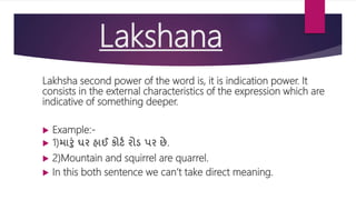 Lakshana
Lakhsha second power of the word is, it is indication power. It
consists in the external characteristics of the expression which are
indicative of something deeper.
 Example:-
 1)મારું ઘર હાઈ કોર્ટ રોડ પર છે.
 2)Mountain and squirrel are quarrel.
 In this both sentence we can’t take direct meaning.
 