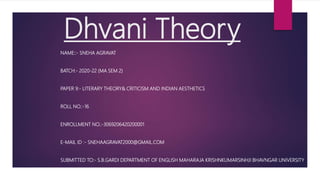Dhvani Theory
NAME::- SNEHA AGRAVAT
BATCH:- 2020-22 (MA SEM 2)
PAPER 9:- LITERARY THEORY& CRITICISM AND INDIAN AESTHETICS
ROLL NO.:-16
ENROLLMENT NO.:-3069206420200001
E-MAIL ID :- SNEHAAGRAVAT2000@GMAIL.COM
SUBMITTED TO:- S.B.GARDI DEPARTMENT OF ENGLISH MAHARAJA KRISHNKUMARSINHJI BHAVNGAR UNIVERSITY
 