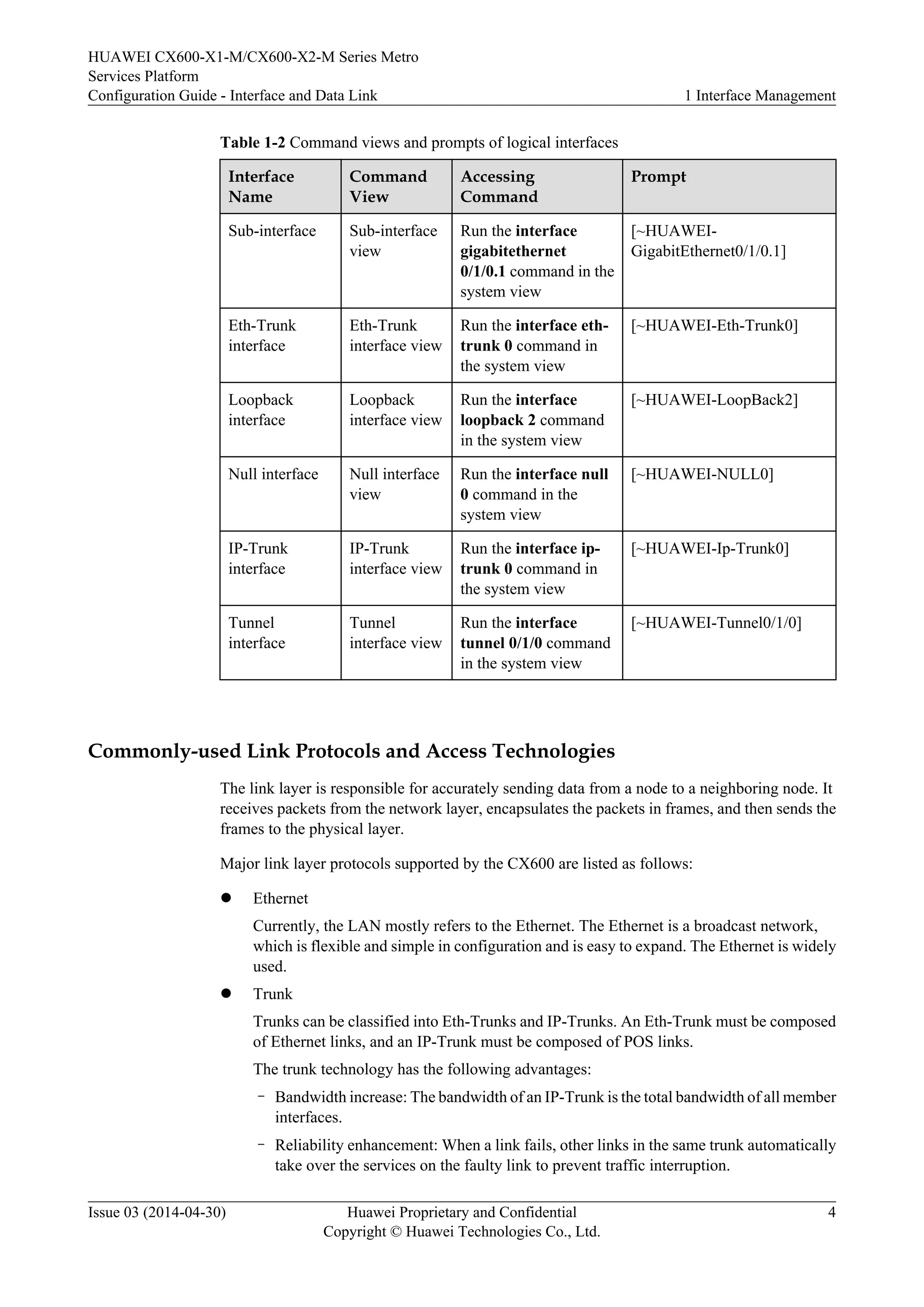 HUAWEI CX600-X1-M/CX600-X2-M Series Metro 
Services Platform 
Configuration Guide - Interface and Data Link 1 Interface Management 
Table 1-2 Command views and prompts of logical interfaces 
Interface 
Command 
Accessing 
Name 
View 
Command 
Prompt 
Sub-interface Sub-interface 
view 
Run the interface 
gigabitethernet 
0/1/0.1 command in the 
system view 
[~HUAWEI-GigabitEthernet0/ 
1/0.1] 
Eth-Trunk 
interface 
Eth-Trunk 
interface view 
Run the interface eth-trunk 
0 command in 
the system view 
[~HUAWEI-Eth-Trunk0] 
Loopback 
interface 
Loopback 
interface view 
Run the interface 
loopback 2 command 
in the system view 
[~HUAWEI-LoopBack2] 
Null interface Null interface 
view 
Run the interface null 
0 command in the 
system view 
[~HUAWEI-NULL0] 
IP-Trunk 
interface 
IP-Trunk 
interface view 
Run the interface ip-trunk 
0 command in 
the system view 
[~HUAWEI-Ip-Trunk0] 
Tunnel 
interface 
Tunnel 
interface view 
Run the interface 
tunnel 0/1/0 command 
in the system view 
[~HUAWEI-Tunnel0/1/0] 
Commonly-used Link Protocols and Access Technologies 
The link layer is responsible for accurately sending data from a node to a neighboring node. It 
receives packets from the network layer, encapsulates the packets in frames, and then sends the 
frames to the physical layer. 
Major link layer protocols supported by the CX600 are listed as follows: 
l Ethernet 
Currently, the LAN mostly refers to the Ethernet. The Ethernet is a broadcast network, 
which is flexible and simple in configuration and is easy to expand. The Ethernet is widely 
used. 
l Trunk 
Trunks can be classified into Eth-Trunks and IP-Trunks. An Eth-Trunk must be composed 
of Ethernet links, and an IP-Trunk must be composed of POS links. 
The trunk technology has the following advantages: 
– Bandwidth increase: The bandwidth of an IP-Trunk is the total bandwidth of all member 
interfaces. 
– Reliability enhancement: When a link fails, other links in the same trunk automatically 
take over the services on the faulty link to prevent traffic interruption. 
Issue 03 (2014-04-30) Huawei Proprietary and Confidential 
Copyright © Huawei Technologies Co., Ltd. 
4 
 