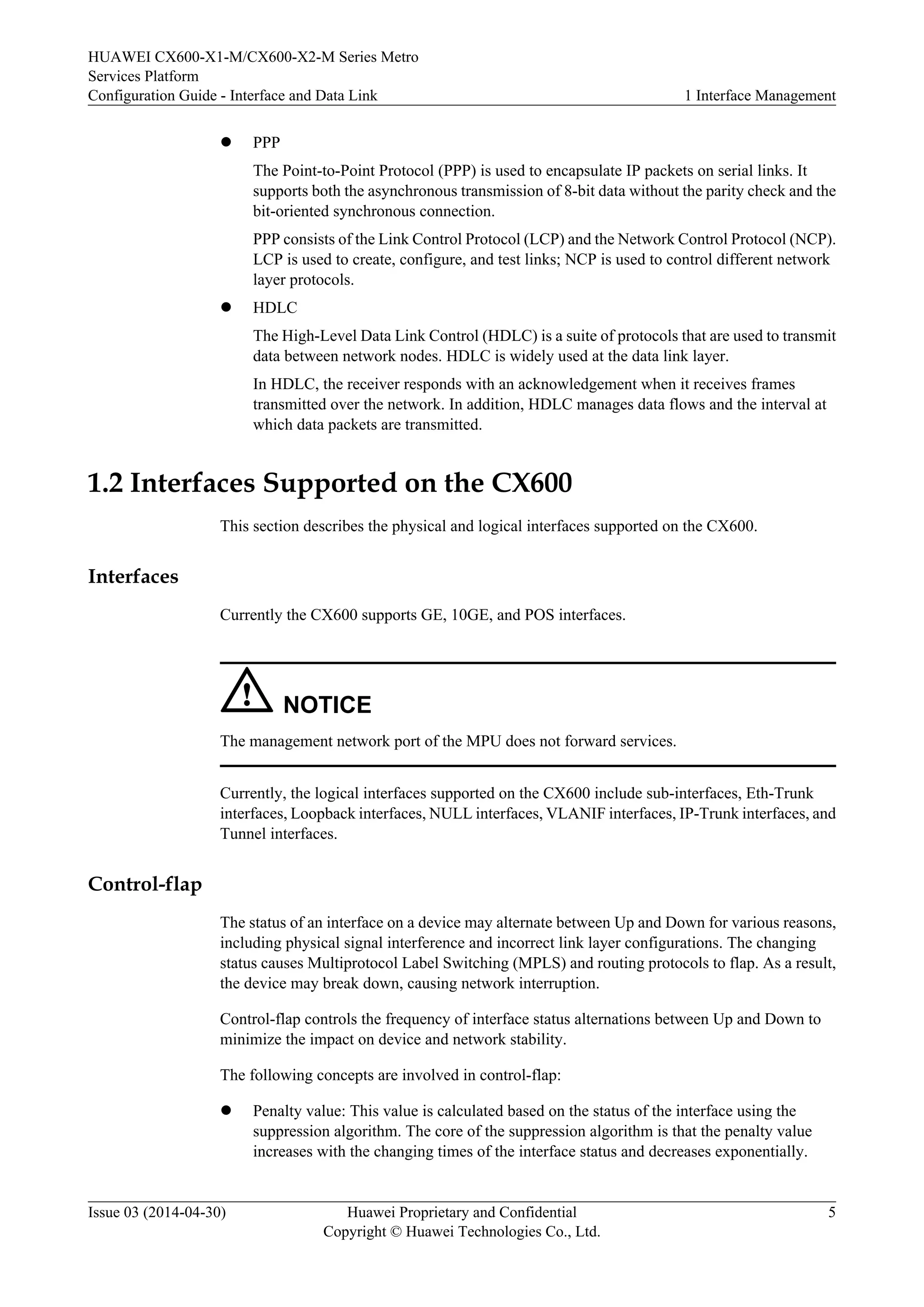 HUAWEI CX600-X1-M/CX600-X2-M Series Metro 
Services Platform 
Configuration Guide - Interface and Data Link 1 Interface Management 
l PPP 
The Point-to-Point Protocol (PPP) is used to encapsulate IP packets on serial links. It 
supports both the asynchronous transmission of 8-bit data without the parity check and the 
bit-oriented synchronous connection. 
PPP consists of the Link Control Protocol (LCP) and the Network Control Protocol (NCP). 
LCP is used to create, configure, and test links; NCP is used to control different network 
layer protocols. 
l HDLC 
The High-Level Data Link Control (HDLC) is a suite of protocols that are used to transmit 
data between network nodes. HDLC is widely used at the data link layer. 
In HDLC, the receiver responds with an acknowledgement when it receives frames 
transmitted over the network. In addition, HDLC manages data flows and the interval at 
which data packets are transmitted. 
1.2 Interfaces Supported on the CX600 
This section describes the physical and logical interfaces supported on the CX600. 
Interfaces 
Currently the CX600 supports GE, 10GE, and POS interfaces. 
NOTICE 
The management network port of the MPU does not forward services. 
Currently, the logical interfaces supported on the CX600 include sub-interfaces, Eth-Trunk 
interfaces, Loopback interfaces, NULL interfaces, VLANIF interfaces, IP-Trunk interfaces, and 
Tunnel interfaces. 
Control-flap 
The status of an interface on a device may alternate between Up and Down for various reasons, 
including physical signal interference and incorrect link layer configurations. The changing 
status causes Multiprotocol Label Switching (MPLS) and routing protocols to flap. As a result, 
the device may break down, causing network interruption. 
Control-flap controls the frequency of interface status alternations between Up and Down to 
minimize the impact on device and network stability. 
The following concepts are involved in control-flap: 
l Penalty value: This value is calculated based on the status of the interface using the 
suppression algorithm. The core of the suppression algorithm is that the penalty value 
increases with the changing times of the interface status and decreases exponentially. 
Issue 03 (2014-04-30) Huawei Proprietary and Confidential 
Copyright © Huawei Technologies Co., Ltd. 
5 
 