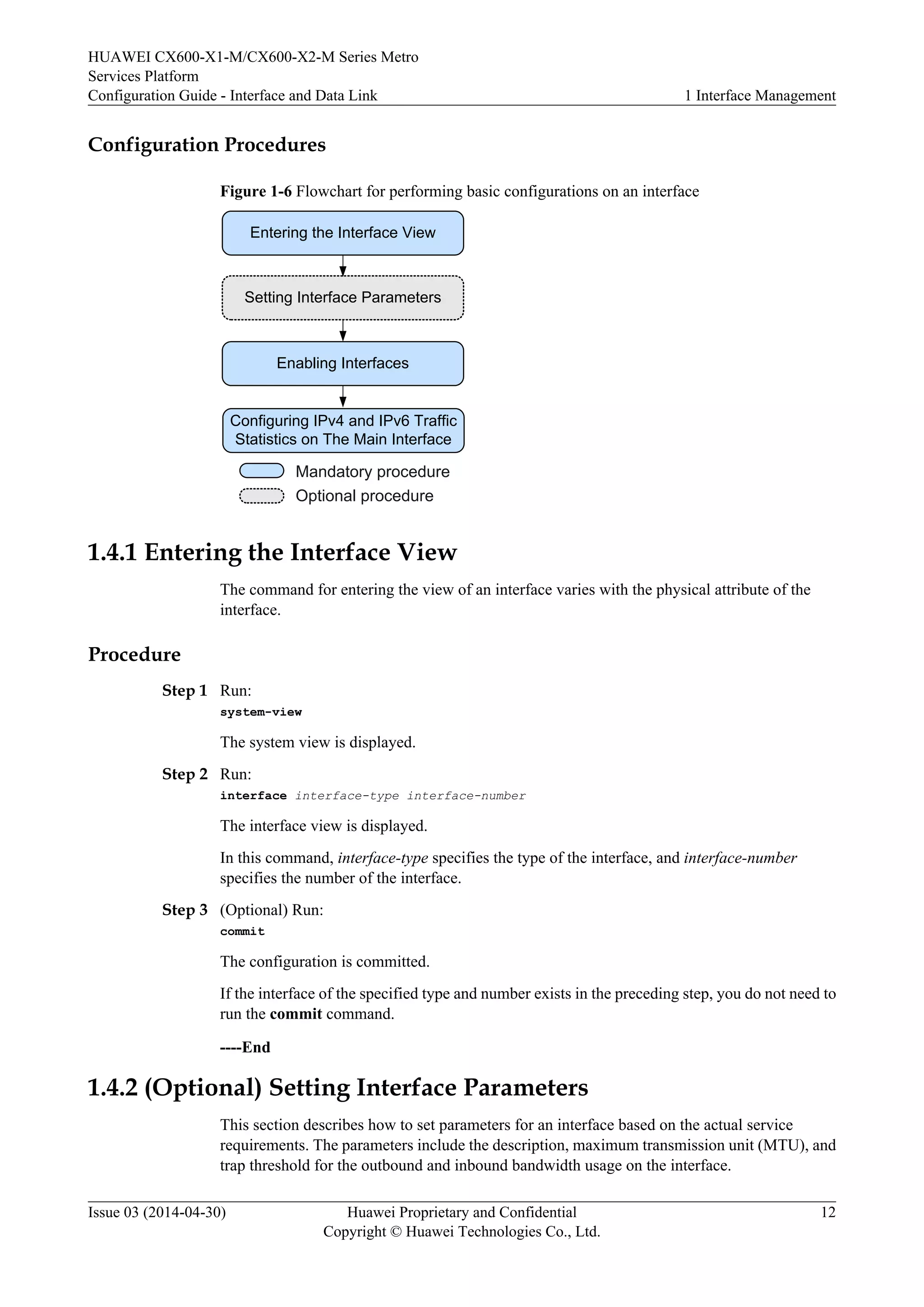 HUAWEI CX600-X1-M/CX600-X2-M Series Metro 
Services Platform 
Configuration Guide - Interface and Data Link 1 Interface Management 
Configuration Procedures 
Figure 1-6 Flowchart for performing basic configurations on an interface 
Entering the Interface View 
Setting Interface Parameters 
Enabling Interfaces 
Configuring IPv4 and IPv6 Traffic 
Statistics on The Main Interface 
Mandatory procedure 
Optional procedure 
1.4.1 Entering the Interface View 
The command for entering the view of an interface varies with the physical attribute of the 
interface. 
Procedure 
Step 1 Run: 
system-view 
The system view is displayed. 
Step 2 Run: 
interface interface-type interface-number 
The interface view is displayed. 
In this command, interface-type specifies the type of the interface, and interface-number 
specifies the number of the interface. 
Step 3 (Optional) Run: 
commit 
The configuration is committed. 
If the interface of the specified type and number exists in the preceding step, you do not need to 
run the commit command. 
----End 
1.4.2 (Optional) Setting Interface Parameters 
This section describes how to set parameters for an interface based on the actual service 
requirements. The parameters include the description, maximum transmission unit (MTU), and 
trap threshold for the outbound and inbound bandwidth usage on the interface. 
Issue 03 (2014-04-30) Huawei Proprietary and Confidential 
Copyright © Huawei Technologies Co., Ltd. 
12 
 