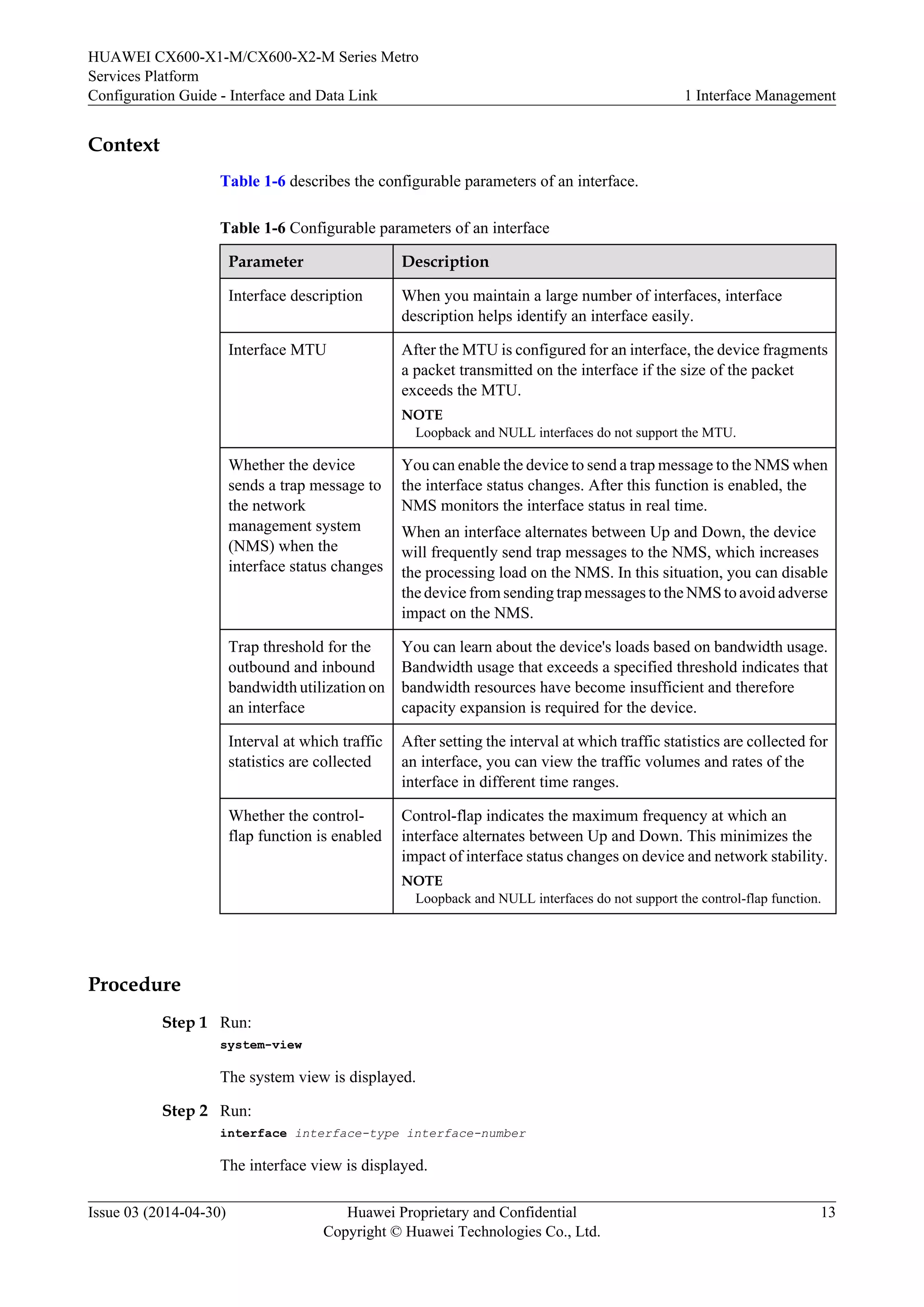 HUAWEI CX600-X1-M/CX600-X2-M Series Metro 
Services Platform 
Configuration Guide - Interface and Data Link 1 Interface Management 
Context 
Table 1-6 describes the configurable parameters of an interface. 
Table 1-6 Configurable parameters of an interface 
Parameter Description 
Interface description When you maintain a large number of interfaces, interface 
description helps identify an interface easily. 
Interface MTU After the MTU is configured for an interface, the device fragments 
a packet transmitted on the interface if the size of the packet 
exceeds the MTU. 
NOTE 
Loopback and NULL interfaces do not support the MTU. 
Whether the device 
sends a trap message to 
the network 
management system 
(NMS) when the 
interface status changes 
You can enable the device to send a trap message to the NMS when 
the interface status changes. After this function is enabled, the 
NMS monitors the interface status in real time. 
When an interface alternates between Up and Down, the device 
will frequently send trap messages to the NMS, which increases 
the processing load on the NMS. In this situation, you can disable 
the device from sending trap messages to the NMS to avoid adverse 
impact on the NMS. 
Trap threshold for the 
outbound and inbound 
bandwidth utilization on 
an interface 
You can learn about the device's loads based on bandwidth usage. 
Bandwidth usage that exceeds a specified threshold indicates that 
bandwidth resources have become insufficient and therefore 
capacity expansion is required for the device. 
Interval at which traffic 
statistics are collected 
After setting the interval at which traffic statistics are collected for 
an interface, you can view the traffic volumes and rates of the 
interface in different time ranges. 
Whether the control-flap 
function is enabled 
Control-flap indicates the maximum frequency at which an 
interface alternates between Up and Down. This minimizes the 
impact of interface status changes on device and network stability. 
NOTE 
Loopback and NULL interfaces do not support the control-flap function. 
Procedure 
Step 1 Run: 
system-view 
The system view is displayed. 
Step 2 Run: 
interface interface-type interface-number 
The interface view is displayed. 
Issue 03 (2014-04-30) Huawei Proprietary and Confidential 
Copyright © Huawei Technologies Co., Ltd. 
13 
 