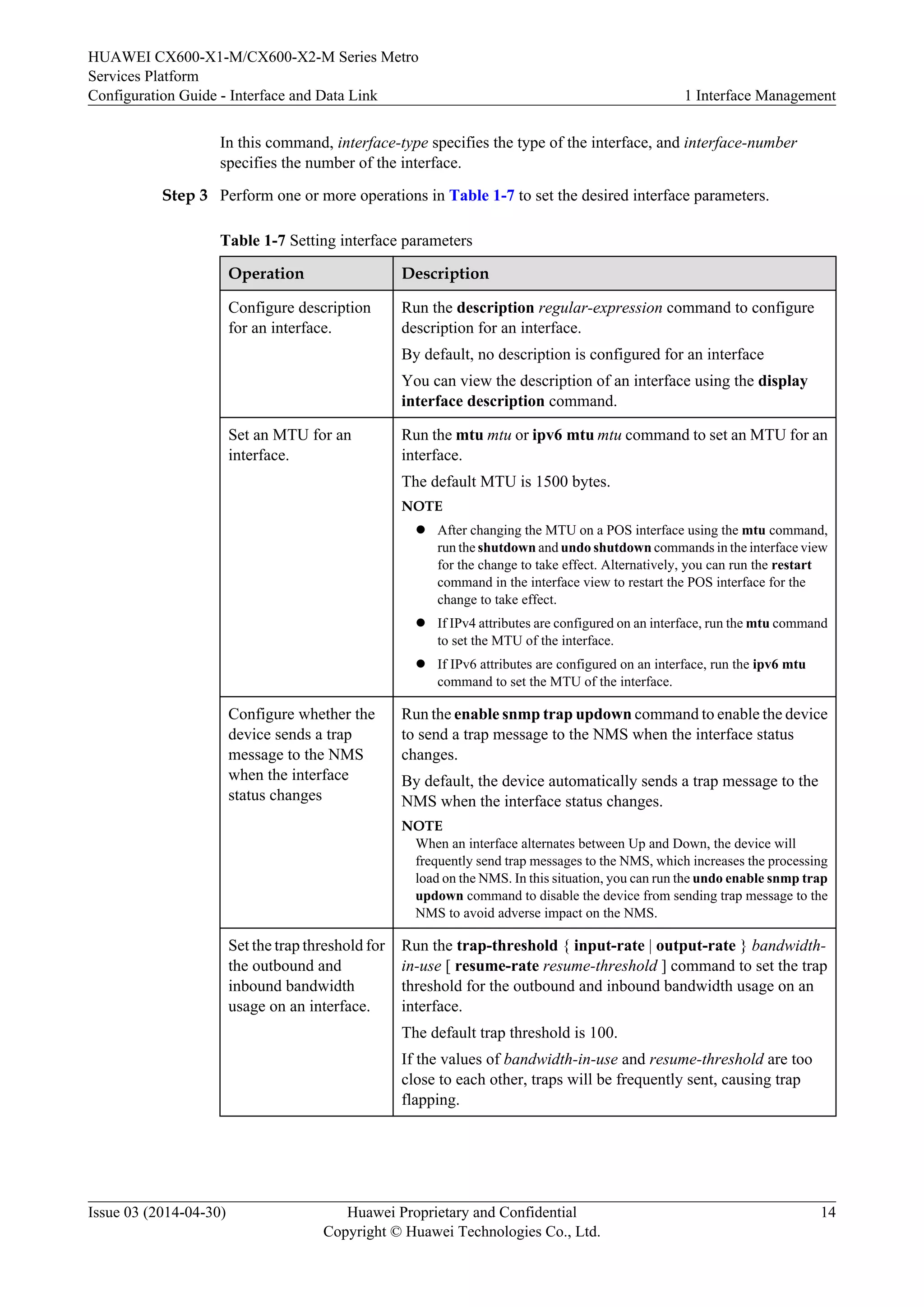 HUAWEI CX600-X1-M/CX600-X2-M Series Metro 
Services Platform 
Configuration Guide - Interface and Data Link 1 Interface Management 
In this command, interface-type specifies the type of the interface, and interface-number 
specifies the number of the interface. 
Step 3 Perform one or more operations in Table 1-7 to set the desired interface parameters. 
Table 1-7 Setting interface parameters 
Operation Description 
Configure description 
for an interface. 
Run the description regular-expression command to configure 
description for an interface. 
By default, no description is configured for an interface 
You can view the description of an interface using the display 
interface description command. 
Set an MTU for an 
interface. 
Run the mtu mtu or ipv6 mtu mtu command to set an MTU for an 
interface. 
The default MTU is 1500 bytes. 
NOTE 
l After changing the MTU on a POS interface using the mtu command, 
run the shutdown and undo shutdown commands in the interface view 
for the change to take effect. Alternatively, you can run the restart 
command in the interface view to restart the POS interface for the 
change to take effect. 
l If IPv4 attributes are configured on an interface, run the mtu command 
to set the MTU of the interface. 
l If IPv6 attributes are configured on an interface, run the ipv6 mtu 
command to set the MTU of the interface. 
Configure whether the 
device sends a trap 
message to the NMS 
when the interface 
status changes 
Run the enable snmp trap updown command to enable the device 
to send a trap message to the NMS when the interface status 
changes. 
By default, the device automatically sends a trap message to the 
NMS when the interface status changes. 
NOTE 
When an interface alternates between Up and Down, the device will 
frequently send trap messages to the NMS, which increases the processing 
load on the NMS. In this situation, you can run the undo enable snmp trap 
updown command to disable the device from sending trap message to the 
NMS to avoid adverse impact on the NMS. 
Set the trap threshold for 
the outbound and 
inbound bandwidth 
usage on an interface. 
Run the trap-threshold { input-rate | output-rate } bandwidth-in- 
use [ resume-rate resume-threshold ] command to set the trap 
threshold for the outbound and inbound bandwidth usage on an 
interface. 
The default trap threshold is 100. 
If the values of bandwidth-in-use and resume-threshold are too 
close to each other, traps will be frequently sent, causing trap 
flapping. 
Issue 03 (2014-04-30) Huawei Proprietary and Confidential 
Copyright © Huawei Technologies Co., Ltd. 
14 
 