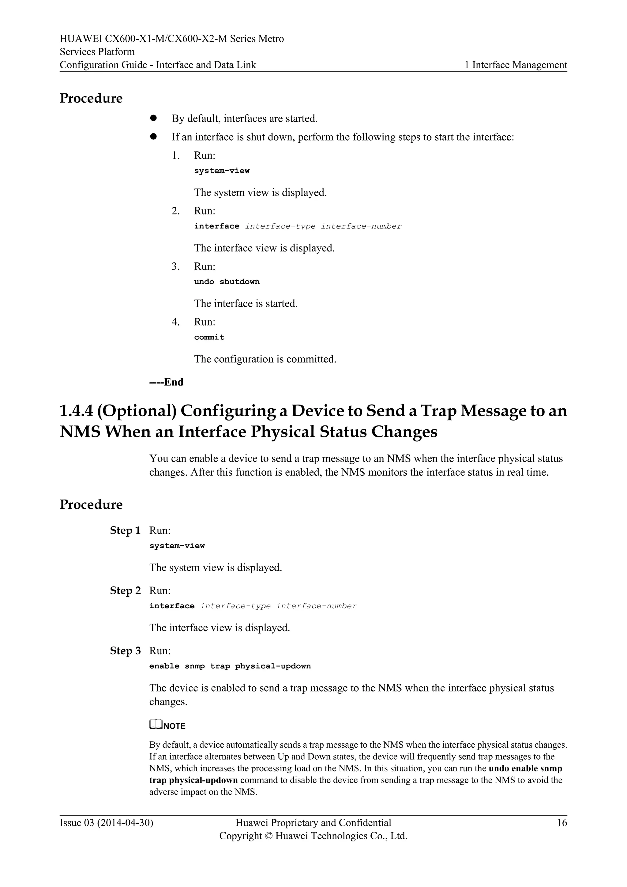 HUAWEI CX600-X1-M/CX600-X2-M Series Metro 
Services Platform 
Configuration Guide - Interface and Data Link 1 Interface Management 
Procedure 
l By default, interfaces are started. 
l If an interface is shut down, perform the following steps to start the interface: 
1. Run: 
system-view 
The system view is displayed. 
2. Run: 
interface interface-type interface-number 
The interface view is displayed. 
3. Run: 
undo shutdown 
The interface is started. 
4. Run: 
commit 
The configuration is committed. 
----End 
1.4.4 (Optional) Configuring a Device to Send a Trap Message to an 
NMS When an Interface Physical Status Changes 
You can enable a device to send a trap message to an NMS when the interface physical status 
changes. After this function is enabled, the NMS monitors the interface status in real time. 
Procedure 
Step 1 Run: 
system-view 
The system view is displayed. 
Step 2 Run: 
interface interface-type interface-number 
The interface view is displayed. 
Step 3 Run: 
enable snmp trap physical-updown 
The device is enabled to send a trap message to the NMS when the interface physical status 
changes. 
NOTE 
By default, a device automatically sends a trap message to the NMS when the interface physical status changes. 
If an interface alternates between Up and Down states, the device will frequently send trap messages to the 
NMS, which increases the processing load on the NMS. In this situation, you can run the undo enable snmp 
trap physical-updown command to disable the device from sending a trap message to the NMS to avoid the 
adverse impact on the NMS. 
Issue 03 (2014-04-30) Huawei Proprietary and Confidential 
Copyright © Huawei Technologies Co., Ltd. 
16 
 
